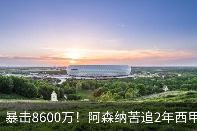 暴击8600万！阿森纳苦追2年西甲飞翼松口，英超三强疯抢悬念拉满