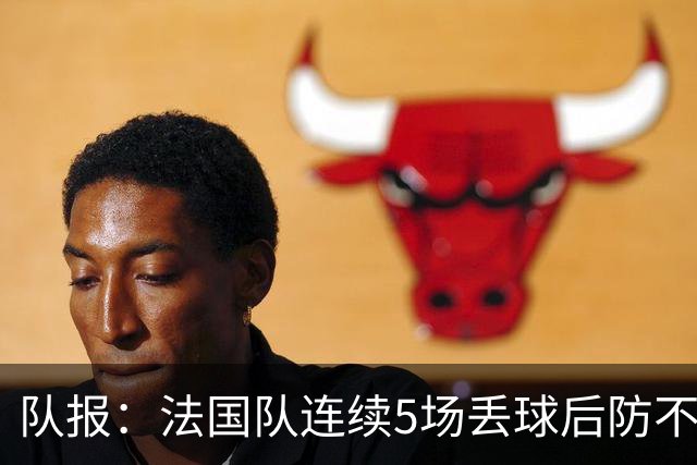 队报：法国队连续5场丢球后防不稳，科纳特队内中卫顺位下降